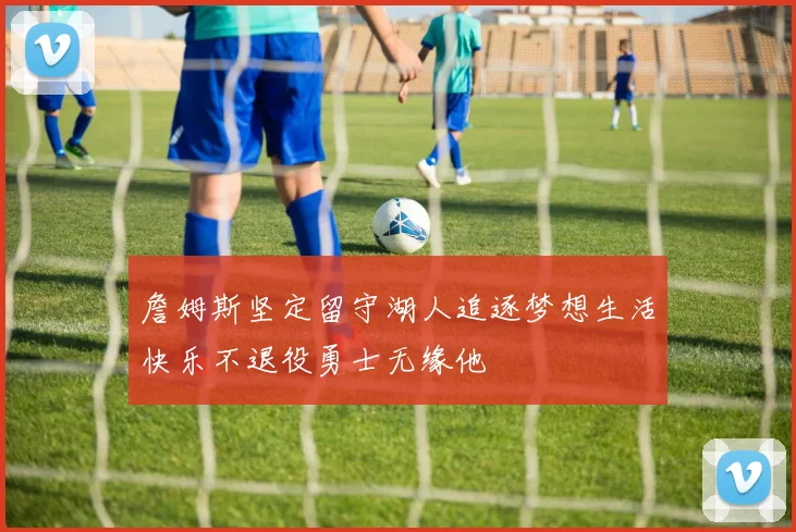 詹姆斯坚定留守湖人追逐梦想生活快乐不退役勇士无缘他