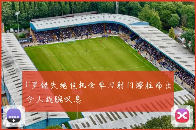 C罗错失绝佳机会单刀射门擦柱而出令人扼腕叹息