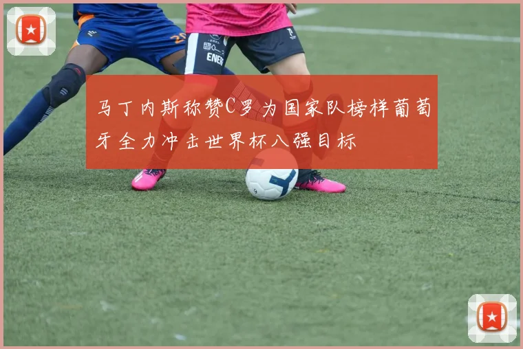 马丁内斯称赞C罗为国家队榜样葡萄牙全力冲击世界杯八强目标