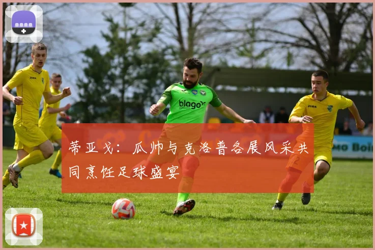 蒂亚戈：瓜帅与克洛普各展风采共同烹饪足球盛宴