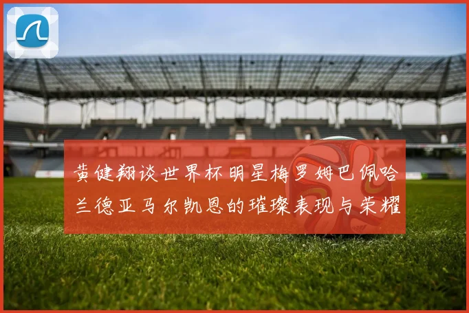 黄健翔谈世界杯明星梅罗姆巴佩哈兰德亚马尔凯恩的璀璨表现与荣耀时刻