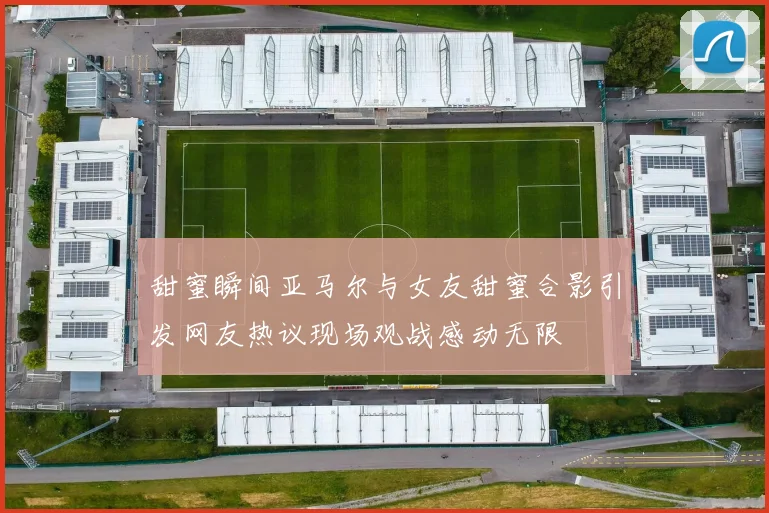 甜蜜瞬间亚马尔与女友甜蜜合影引发网友热议现场观战感动无限
