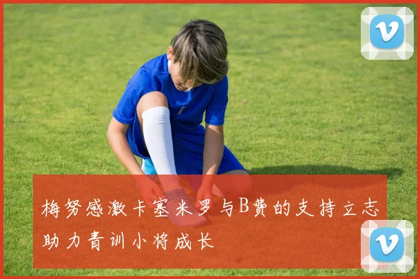 梅努感激卡塞米罗与B费的支持立志助力青训小将成长