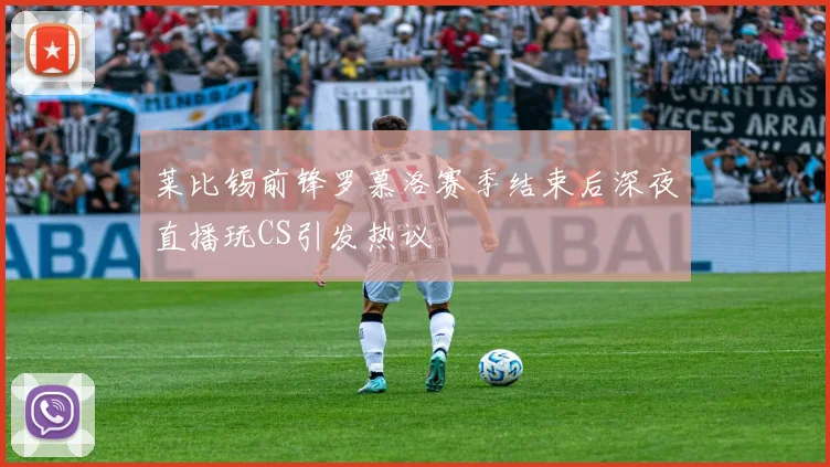 莱比锡前锋罗慕洛赛季结束后深夜直播玩CS引发热议