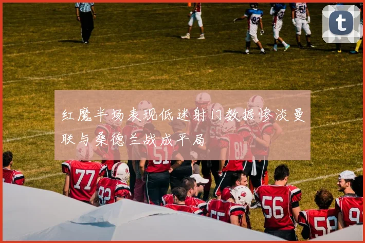 红魔半场表现低迷射门数据惨淡曼联与桑德兰战成平局