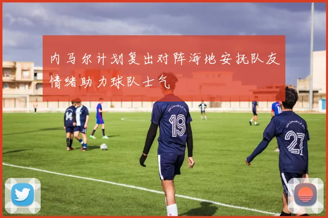 内马尔计划复出对阵海地安抚队友情绪助力球队士气