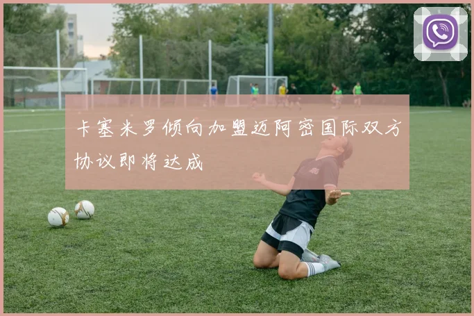 卡塞米罗倾向加盟迈阿密国际双方协议即将达成