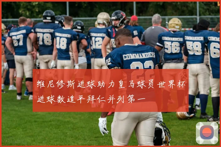 维尼修斯进球助力皇马球员世界杯进球数追平拜仁并列第一