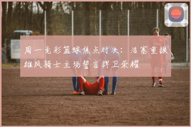 周一竞彩篮球焦点对决：活塞重振雄风骑士主场誓言捍卫荣耀