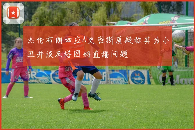 杰伦布朗回应A史密斯质疑称其为小丑并谈及塔图姆直播问题
