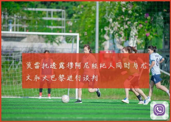 莫雷托透露穆阿尼经纪人同时与尤文和大巴黎进行谈判