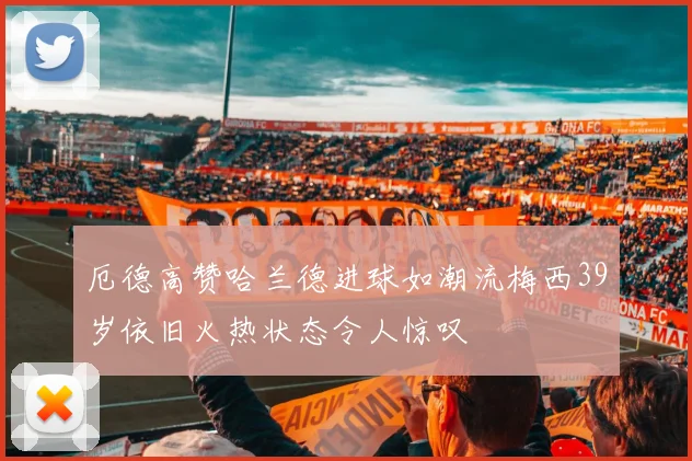 厄德高赞哈兰德进球如潮流梅西39岁依旧火热状态令人惊叹