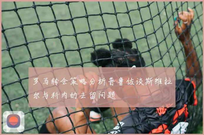 罗马转会策略分析普鲁佐谈斯维拉尔与科内的去留问题