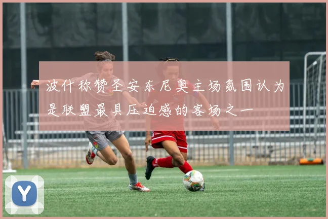 波什称赞圣安东尼奥主场氛围认为是联盟最具压迫感的客场之一