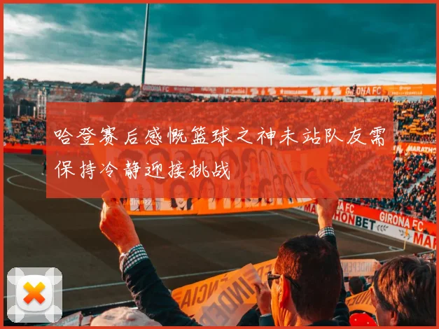 哈登赛后感慨篮球之神未站队友需保持冷静迎接挑战